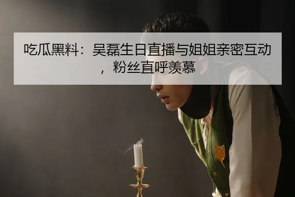 吃瓜黑料：吴磊生日直播与姐姐亲密互动，粉丝直呼羡慕