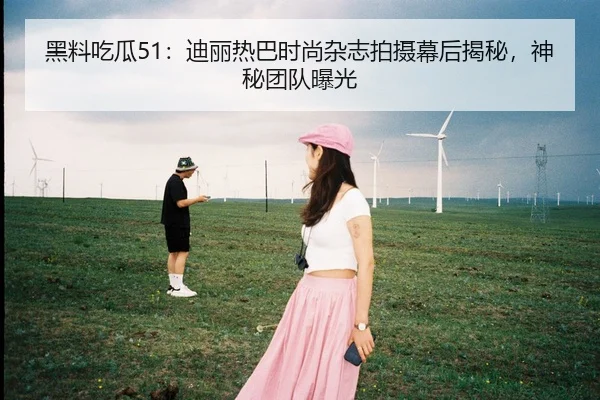 黑料吃瓜51：迪丽热巴时尚杂志拍摄幕后揭秘，神秘团队曝光